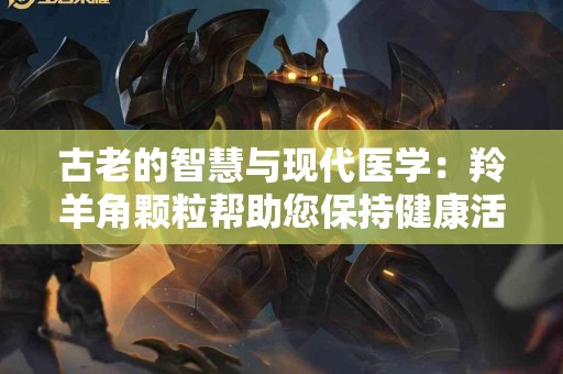 古老的智慧与现代医学：羚羊角颗粒帮助您保持健康活力