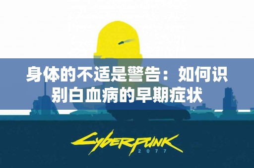 身体的不适是警告：如何识别白血病的早期症状