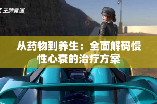 从药物到养生：全面解码慢性心衰的治疗方案