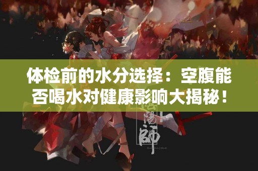 体检前的水分选择：空腹能否喝水对健康影响大揭秘！