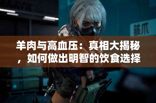 羊肉与高血压：真相大揭秘，如何做出明智的饮食选择！