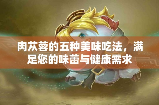 肉苁蓉的五种美味吃法，满足您的味蕾与健康需求