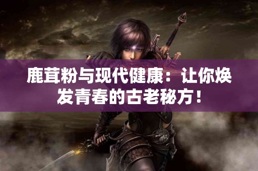 鹿茸粉与现代健康：让你焕发青春的古老秘方！