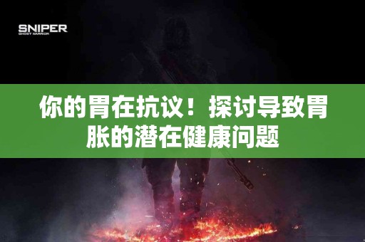 你的胃在抗议！探讨导致胃胀的潜在健康问题