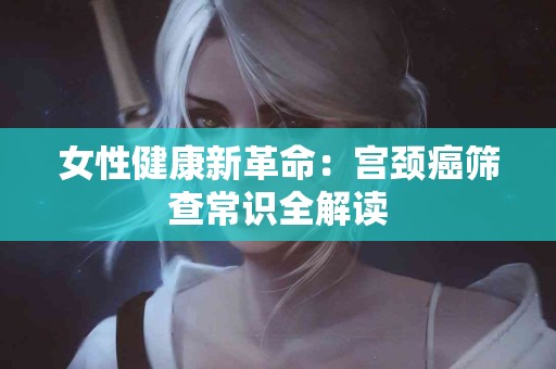 女性健康新革命：宫颈癌筛查常识全解读