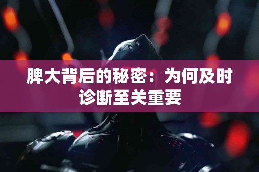 脾大背后的秘密：为何及时诊断至关重要