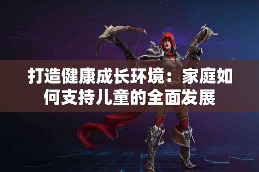 打造健康成长环境：家庭如何支持儿童的全面发展