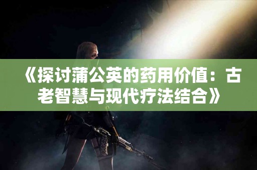 《探讨蒲公英的药用价值：古老智慧与现代疗法结合》