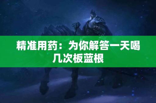 精准用药：为你解答一天喝几次板蓝根