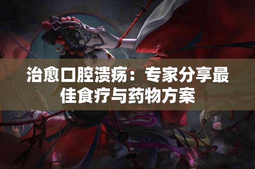 治愈口腔溃疡：专家分享最佳食疗与药物方案