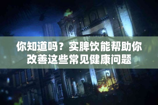 你知道吗？实脾饮能帮助你改善这些常见健康问题