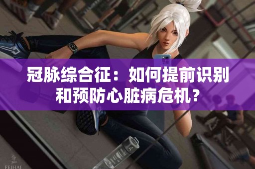 冠脉综合征：如何提前识别和预防心脏病危机？