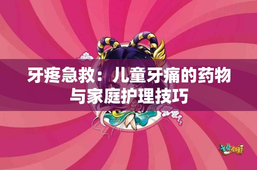 牙疼急救：儿童牙痛的药物与家庭护理技巧