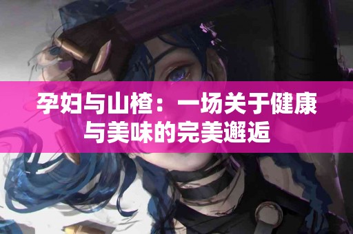 孕妇与山楂：一场关于健康与美味的完美邂逅