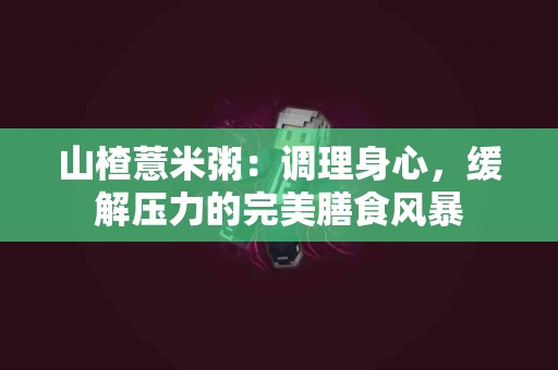 山楂薏米粥：调理身心，缓解压力的完美膳食风暴