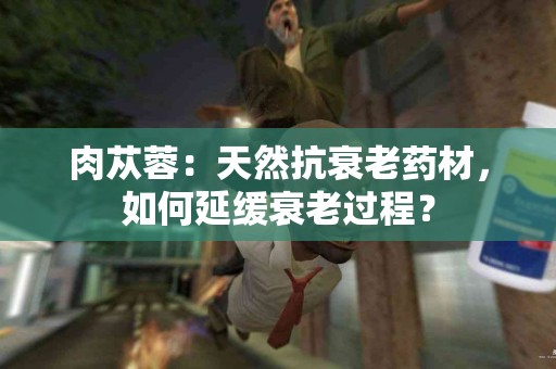 肉苁蓉：天然抗衰老药材，如何延缓衰老过程？