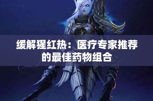 缓解猩红热：医疗专家推荐的最佳药物组合