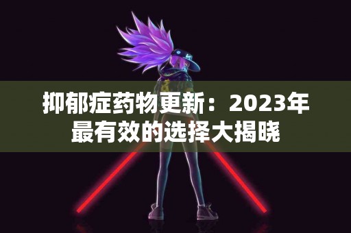 抑郁症药物更新：2023年最有效的选择大揭晓