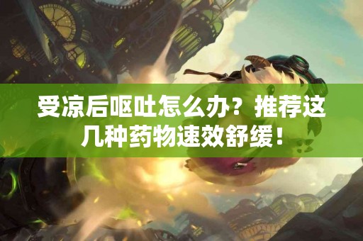 受凉后呕吐怎么办？推荐这几种药物速效舒缓！