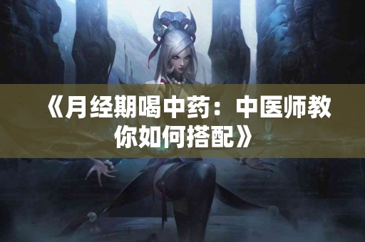 《月经期喝中药：中医师教你如何搭配》