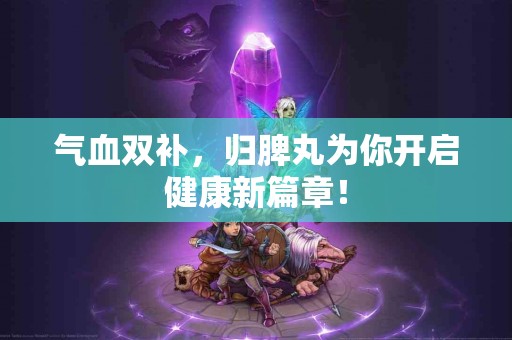 气血双补，归脾丸为你开启健康新篇章！