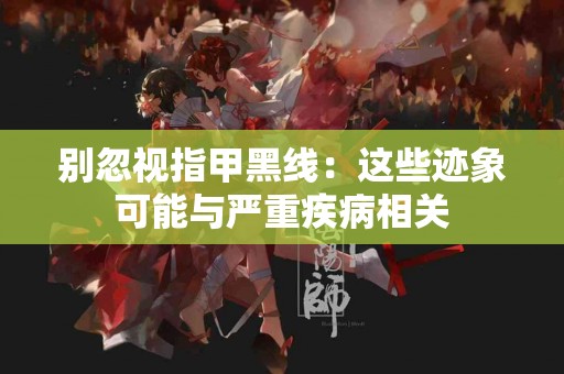 别忽视指甲黑线：这些迹象可能与严重疾病相关