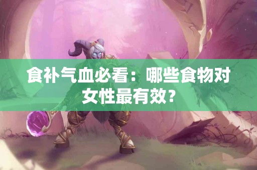 食补气血必看：哪些食物对女性最有效？