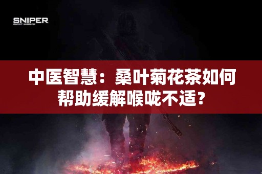 中医智慧：桑叶菊花茶如何帮助缓解喉咙不适？