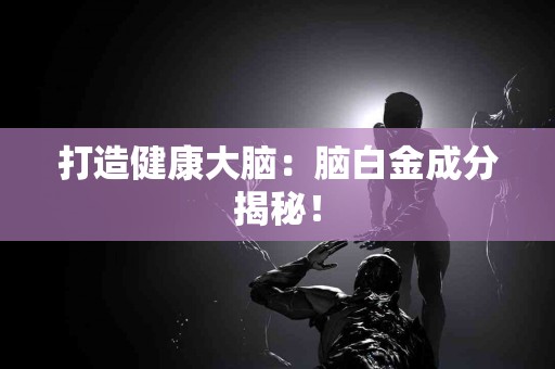 打造健康大脑：脑白金成分揭秘！