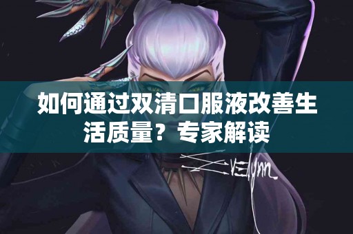如何通过双清口服液改善生活质量？专家解读