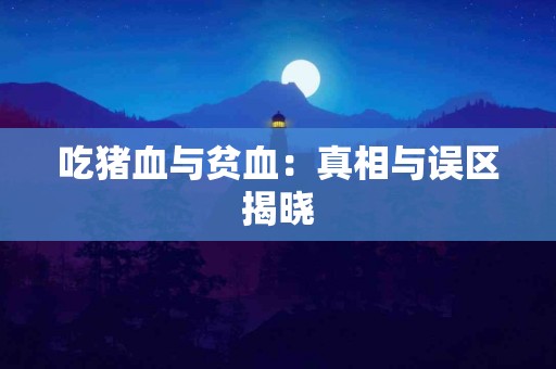 吃猪血与贫血:真相与误区揭晓 吃猪血与贫血:真相与误区揭晓