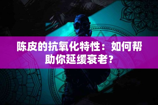 陈皮的抗氧化特性：如何帮助你延缓衰老？