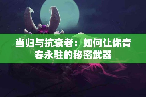 当归与抗衰老：如何让你青春永驻的秘密武器