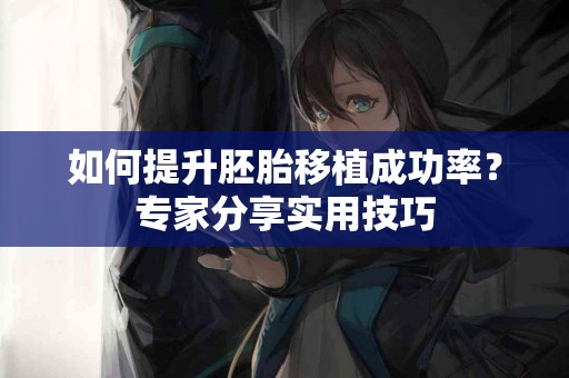 如何提升胚胎移植成功率？专家分享实用技巧