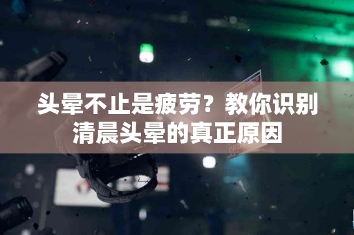 头晕不止是疲劳？教你识别清晨头晕的真正原因