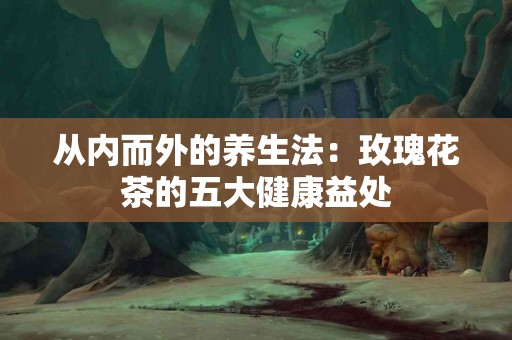 从内而外的养生法：玫瑰花茶的五大健康益处