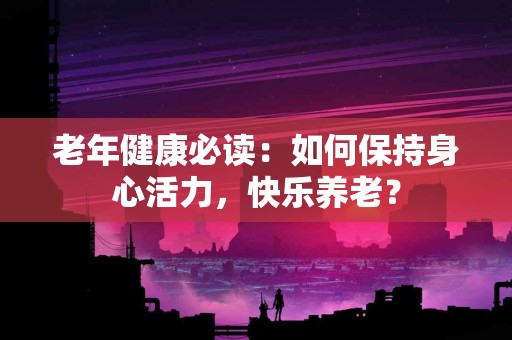 老年健康必读：如何保持身心活力，快乐养老？