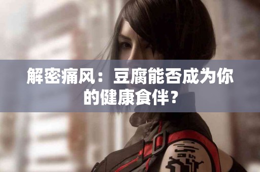 解密痛风：豆腐能否成为你的健康食伴？