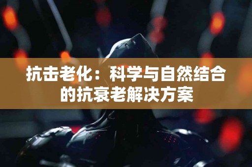 抗击老化：科学与自然结合的抗衰老解决方案
