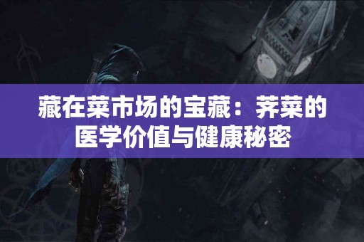 藏在菜市场的宝藏：荠菜的医学价值与健康秘密