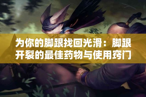 为你的脚跟找回光滑：脚跟开裂的最佳药物与使用窍门