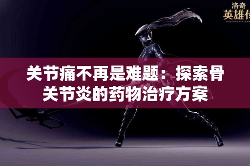 关节痛不再是难题：探索骨关节炎的药物治疗方案