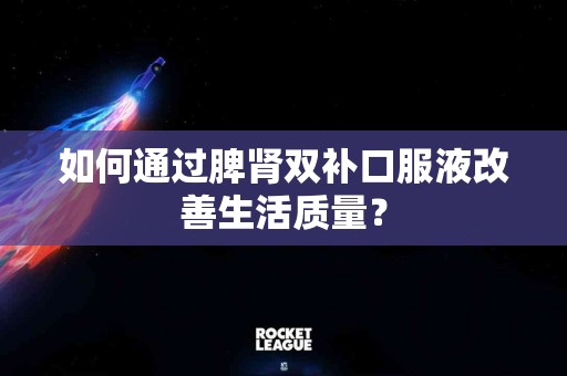 如何通过脾肾双补口服液改善生活质量？