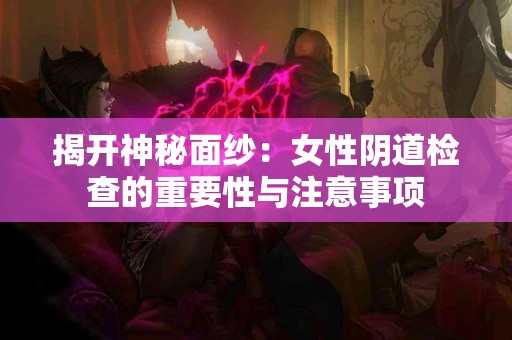 揭开神秘面纱：女性阴道检查的重要性与注意事项