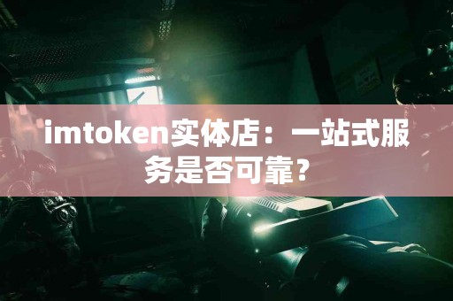 imtoken实体店：一站式服务是否可靠？