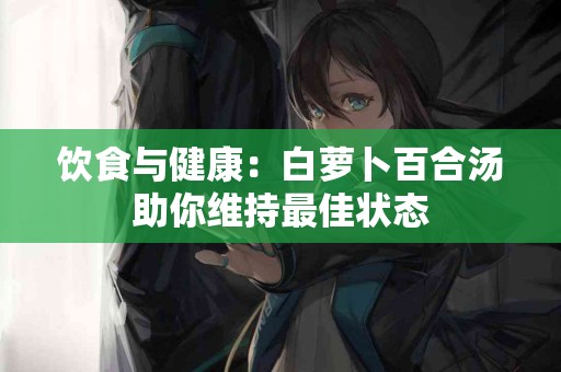 饮食与健康：白萝卜百合汤助你维持最佳状态