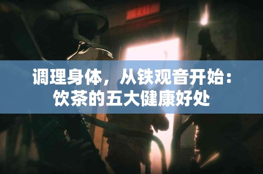 调理身体，从铁观音开始：饮茶的五大健康好处