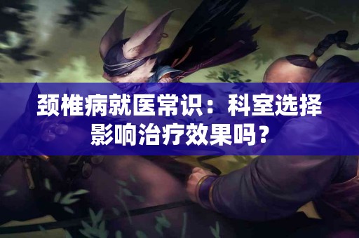 颈椎病就医常识：科室选择影响治疗效果吗？