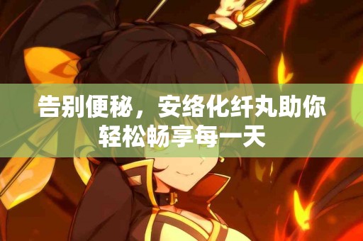 告别便秘，安络化纤丸助你轻松畅享每一天