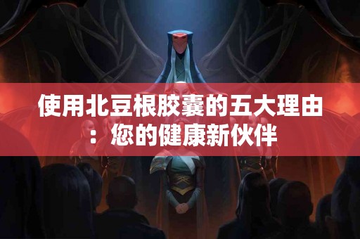 使用北豆根胶囊的五大理由：您的健康新伙伴